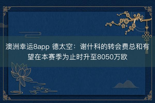 澳洲幸运8app 德太空：谢什科的转会费总和有望在本赛季为止时升至8050万欧
