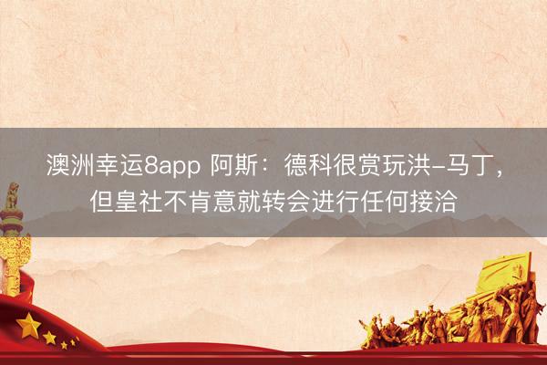 澳洲幸运8app 阿斯：德科很赏玩洪-马丁，但皇社不肯意就转会进行任何接洽