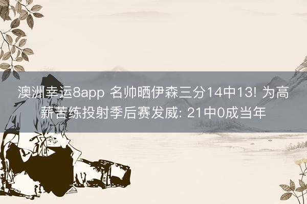 澳洲幸运8app 名帅晒伊森三分14中13! 为高薪苦练投射季后赛发威: 21中0成当年