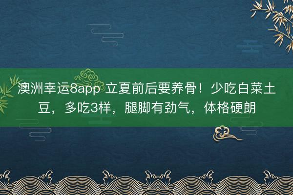 澳洲幸运8app 立夏前后要养骨！少吃白菜土豆，多吃3样，腿脚有劲气，体格硬朗