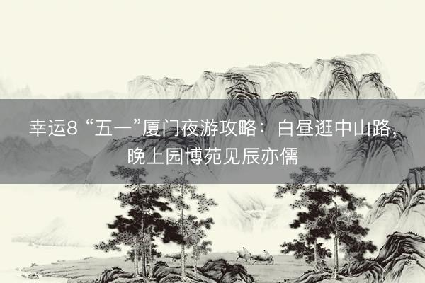 幸运8 “五一”厦门夜游攻略：白昼逛中山路，晚上园博苑见辰亦儒