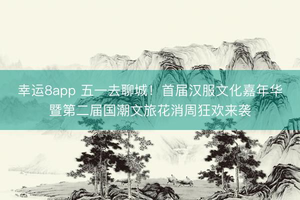 幸运8app 五一去聊城！首届汉服文化嘉年华暨第二届国潮文旅花消周狂欢来袭