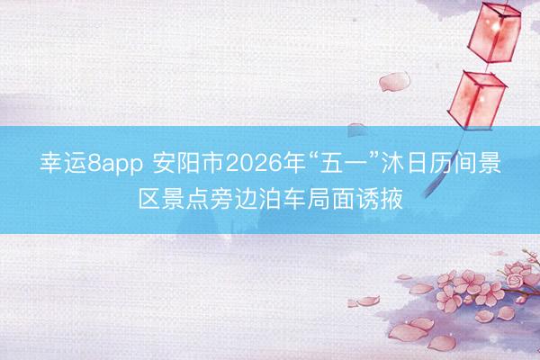 幸运8app 安阳市2026年“五一”沐日历间景区景点旁边泊车局面诱掖