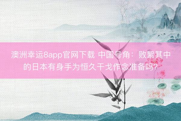 澳洲幸运8app官网下载 中国号角：败絮其中的日本有身手为恒久干戈作念准备吗？
