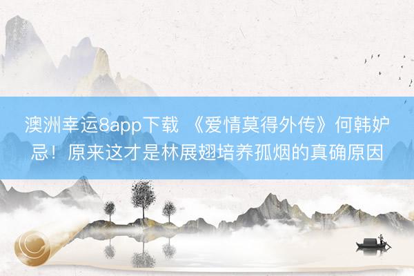 澳洲幸运8app下载 《爱情莫得外传》何韩妒忌！原来这才是林展翅培养孤烟的真确原因