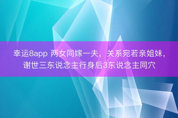 幸运8app 两女同嫁一夫，关系宛若亲姐妹，谢世三东说念主行身后3东说念主同穴