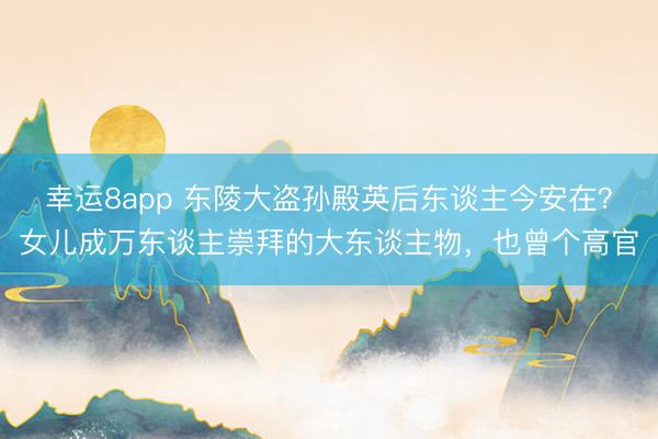 幸运8app 东陵大盗孙殿英后东谈主今安在？女儿成万东谈主崇拜的大东谈主物，也曾个高官