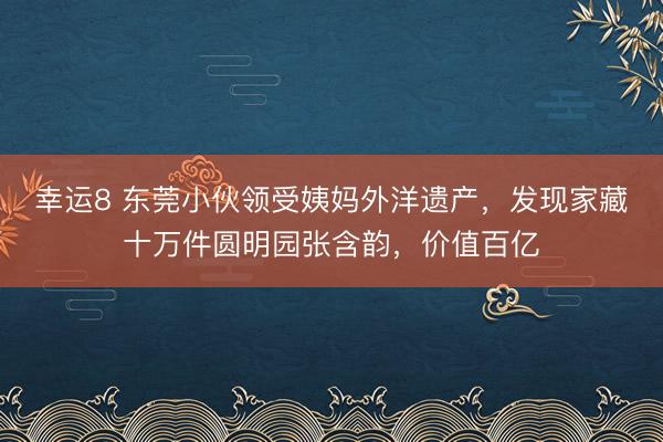幸运8 东莞小伙领受姨妈外洋遗产，发现家藏十万件圆明园张含韵，价值百亿