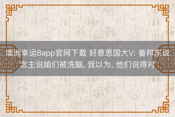 澳洲幸运8app官网下载 好意思国大V: 番邦东说念主说咱们被洗脑， 我以为， 他们说得对
