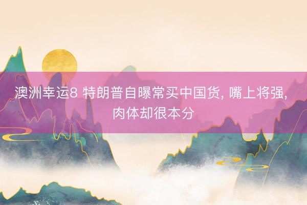 澳洲幸运8 特朗普自曝常买中国货， 嘴上将强， 肉体却很本分