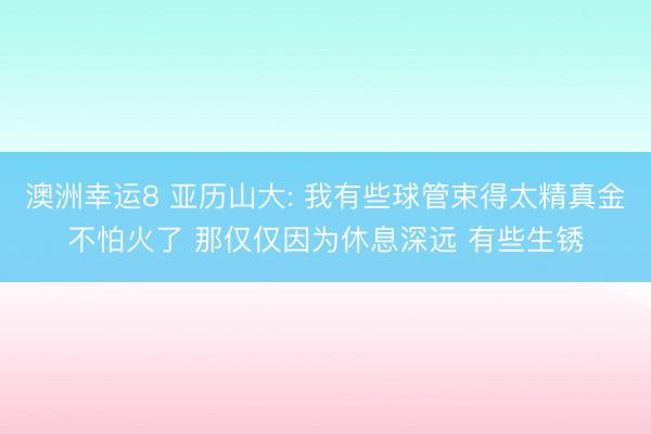 澳洲幸运8 亚历山大: 我有些球管束得太精真金不怕火了 那仅仅因为休息深远 有些生锈