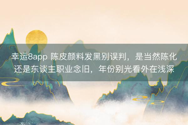 幸运8app 陈皮颜料发黑别误判，是当然陈化还是东谈主职业念旧，年份别光看外在浅深