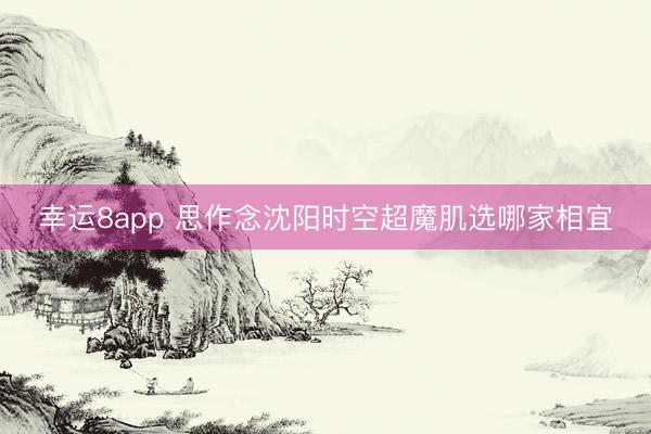 幸运8app 思作念沈阳时空超魔肌选哪家相宜