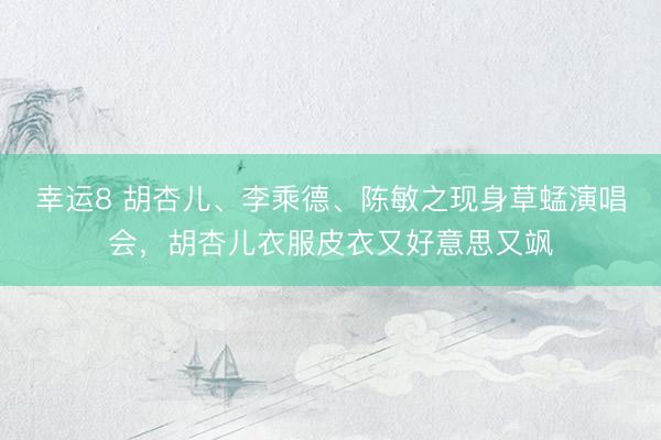 幸运8 胡杏儿、李乘德、陈敏之现身草蜢演唱会，胡杏儿衣服皮衣又好意思又飒