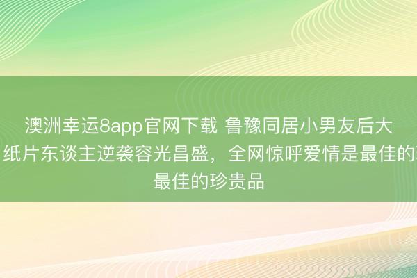 澳洲幸运8app官网下载 鲁豫同居小男友后大变样！纸片东谈主逆袭容光昌盛，全网惊呼爱情是最佳的珍贵品