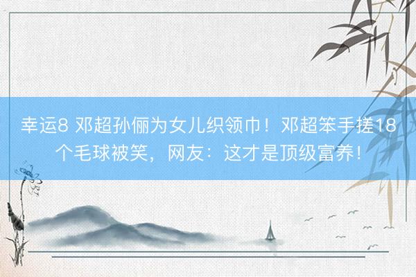 幸运8 邓超孙俪为女儿织领巾！邓超笨手搓18个毛球被笑，网友：这才是顶级富养！