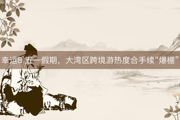 幸运8 五一假期，大湾区跨境游热度合手续“爆棚”
