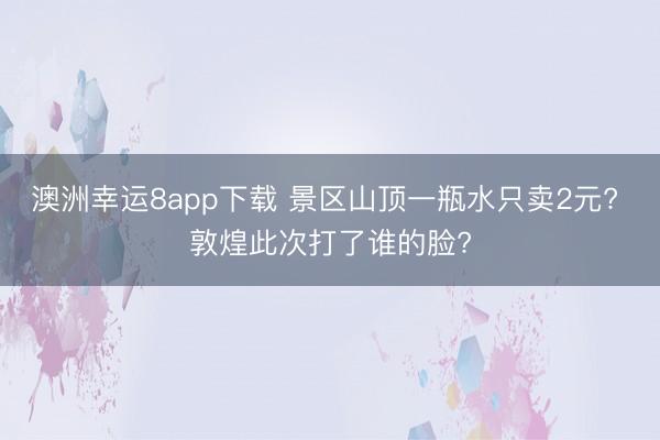澳洲幸运8app下载 景区山顶一瓶水只卖2元? 敦煌此次打了谁的脸?