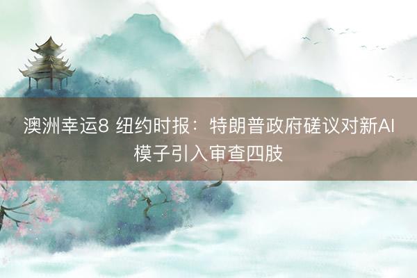 澳洲幸运8 纽约时报：特朗普政府磋议对新AI模子引入审查四肢