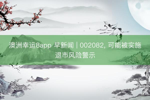 澳洲幸运8app 早新闻 | 002082, 可能被实施退市风险警示