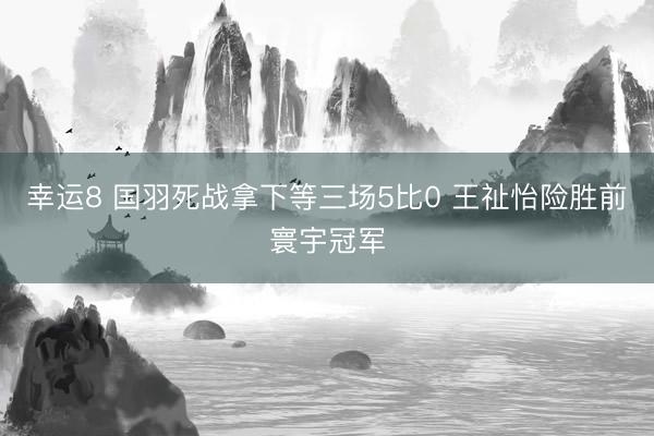 幸运8 国羽死战拿下等三场5比0 王祉怡险胜前寰宇冠军