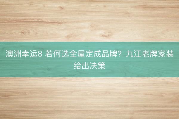 澳洲幸运8 若何选全屋定成品牌？九江老牌家装给出决策